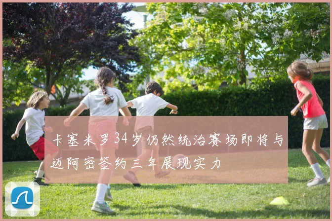 卡塞米罗34岁仍然统治赛场即将与迈阿密签约三年展现实力