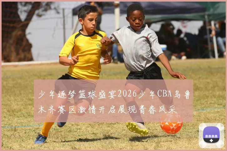 少年逐梦篮球盛宴2026少年CBA乌鲁木齐赛区激情开启展现青春风采