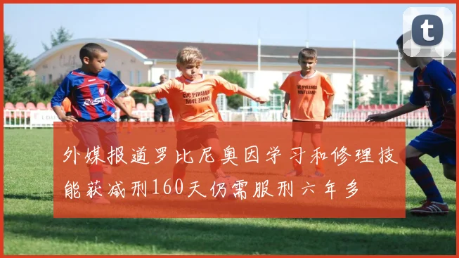 外媒报道罗比尼奥因学习和修理技能获减刑160天仍需服刑六年多