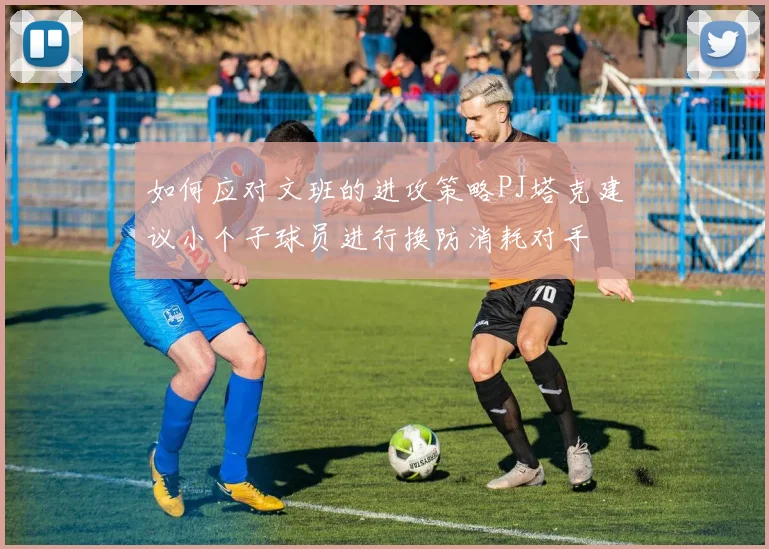 如何应对文班的进攻策略PJ塔克建议小个子球员进行换防消耗对手