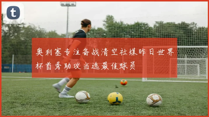 奥利塞专注备战清空社媒昨日世界杯首秀助攻当选最佳球员