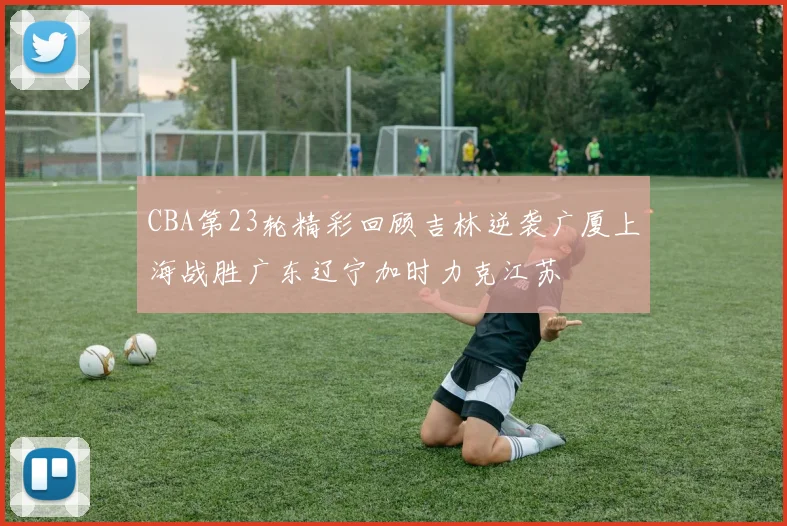 CBA第23轮精彩回顾吉林逆袭广厦上海战胜广东辽宁加时力克江苏