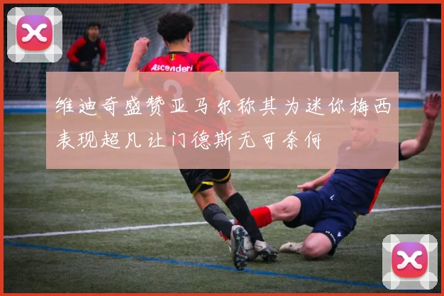 维迪奇盛赞亚马尔称其为迷你梅西表现超凡让门德斯无可奈何