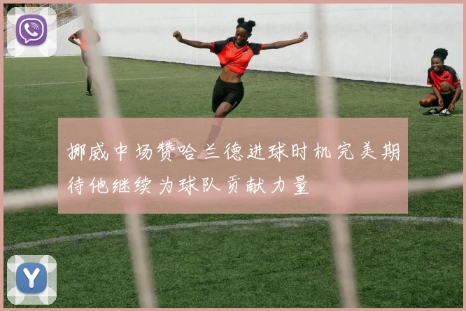 挪威中场赞哈兰德进球时机完美期待他继续为球队贡献力量