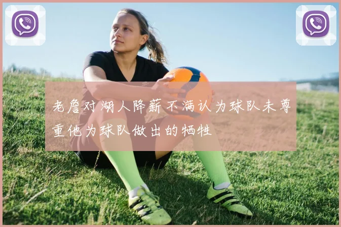 老詹对湖人降薪不满认为球队未尊重他为球队做出的牺牲