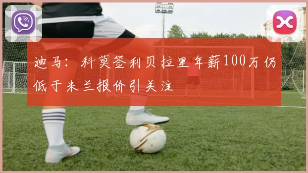 迪马：科莫签利贝拉里年薪100万仍低于米兰报价引关注