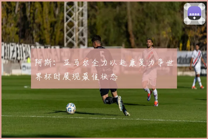 阿斯：亚马尔全力以赴康复力争世界杯时展现最佳状态